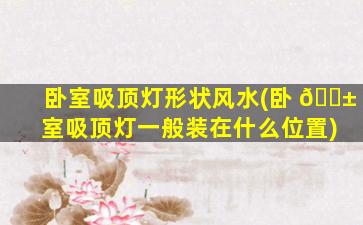 卧室吸顶灯形状风水(卧 🐱 室吸顶灯一般装在什么位置)